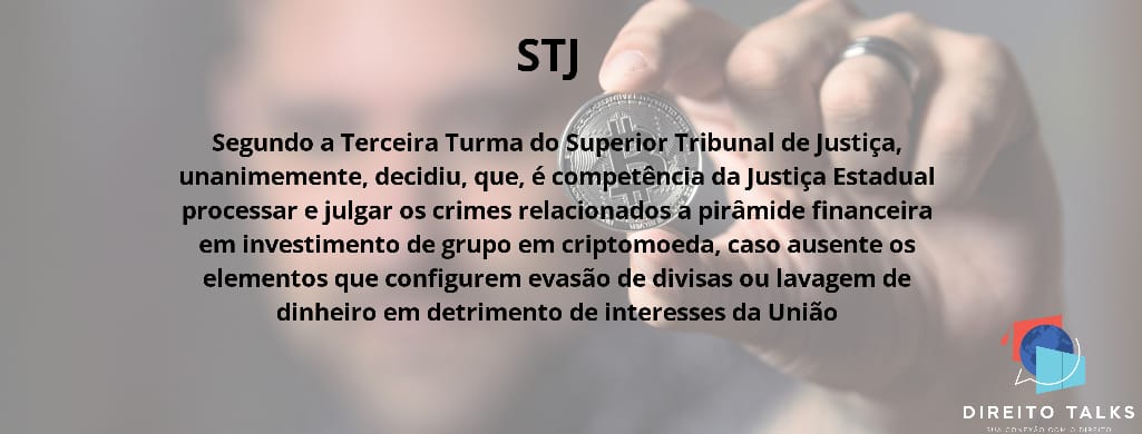 Segundo a Terceira Turma do Superior Tribunal de Justiça, unanimemente, decidiu, que, é competência da Justiça Estadual processar e julgar os crimes relacionados a pirâmide financeira em investimento de grupo em criptomoeda, caso ausentes os elementos que configurem evasão de divisas ou lavagem de dinheiro em detrimento de interesses da União.